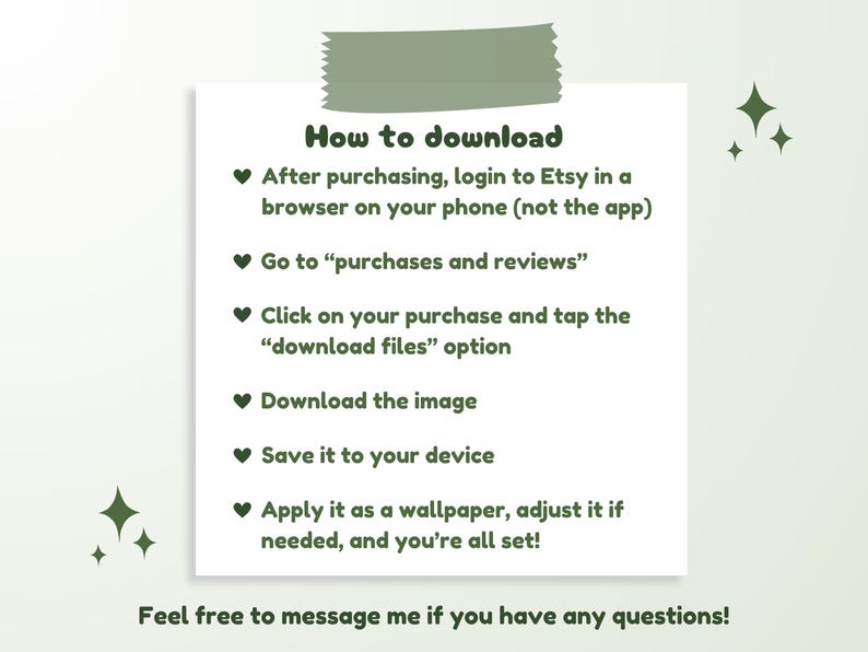 May include: A green and white graphic with a heart symbol and instructions on how to download a digital purchase from Etsy. The text reads: "How to download" and "After purchasing, login to Etsy in a browser on your phone (not the app)" and "Go to "purchases and reviews"" and "Click on your purchase and tap the "download files" option" and "Download the image" and "Save it to your device" and "Apply it as a wallpaper, adjust it if needed, and you're all set!" and "Feel free to message me if you have any questions!"