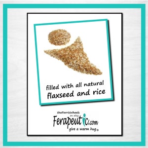 May include: A graphic showing a circular pile and a triangular pile of brown flaxseed and white rice. The text reads: filled with all natural flaxseed and rice, theFerrisWheels on etsy, Ferapeutic.com, give a warm hug.