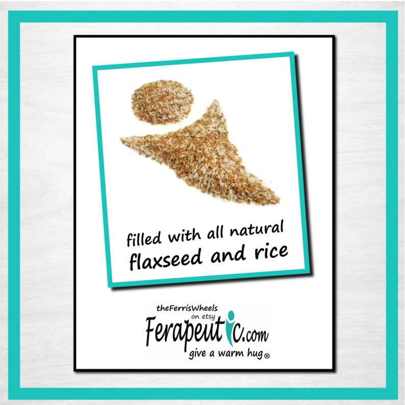 May include: A graphic showing a circular pile and a triangular pile of brown flaxseed and white rice. The text reads: filled with all natural flaxseed and rice, theFerrisWheels on etsy, Ferapeutic.com, give a warm hug.
