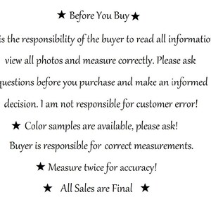 May include: A white informational sign with black text that reads: Before You Buy. It is the responsibility of the buyer to read all information, view all photos and measure correctly. Please ask questions before you purchase. Colour samples are available. Buyer is responsible for correct measurements. Measure twice for accuracy! All Sales are Final.