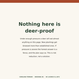 May include: A rectangular sign with a cream background and dark green text that reads: Nothing here is deer-proof. Under enough pressure a deer will eat almost anything on this page. New plantings get browsed more than established ones. If pressure is severe the honest answer is a fence, and the plan says so. This is risk reduction, not a solution. Carolina Terrain, Waxhaw, NC, NC Licence CL.1872.