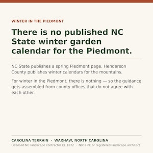 May include: A square graphic with a cream background featuring the text: WINTER IN THE PIEDMONT. There is no published NC State winter garden calendar for the Piedmont. NC State publishes a spring Piedmont page. Henderson County publishes winter calendars for the mountains. For winter in the Piedmont, there is nothing &mdash; so the guidance gets assembled from county offices that do not agree with each other. CAROLINA TERRAIN &middot; WAXHAW, NORTH CAROLINA. Licensed NC landscape contractor CL.1872 &middot; Not a PE or registered landscape architect.