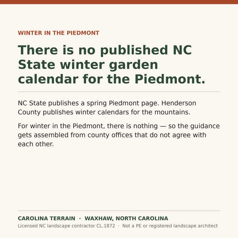 May include: A square graphic with a cream background featuring the text: WINTER IN THE PIEDMONT. There is no published NC State winter garden calendar for the Piedmont. NC State publishes a spring Piedmont page. Henderson County publishes winter calendars for the mountains. For winter in the Piedmont, there is nothing &mdash; so the guidance gets assembled from county offices that do not agree with each other. CAROLINA TERRAIN &middot; WAXHAW, NORTH CAROLINA. Licensed NC landscape contractor CL.1872 &middot; Not a PE or registered landscape architect.