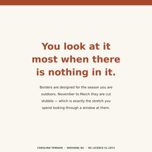 May include: A square graphic with a cream background and rust-colored text. The text reads: You look at it most when there is nothing in it. Borders are designed for the season you are outdoors. November to March they are cut stubble. CAROLINA TERRAIN.
