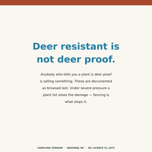 May include: A white informational sign with a dark orange top border and dark blue text that reads: Deer resistant is not deer proof. Anybody who tells you a plant is deer proof is selling something. These are documented as browsed last. Under severe pressure a plant list slows the damage &mdash; fencing is what stops it. The bottom text reads: CAROLINA TERRAIN &middot; WAXHAW, NC &middot; NC LICENCE CL.1872.