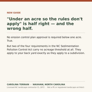 May include: An informational graphic with a cream background and dark green text. The header reads NEW GUIDE. The main text states: "Under an acre so the rules don't apply" is half right &mdash; and the wrong half. No erosion control plan approval is required below one acre. True. But two of the four requirements in the NC Sedimentation Pollution Control Act carry no acreage threshold at all. They apply to your back yard exactly as they apply to a subdivision. The footer reads CAROLINA TERRAIN &bull; WAXHAW, NORTH CAROLINA. Licensed NC landscape contractor CL.1872 &bull; Not a PE or registered landscape architect.