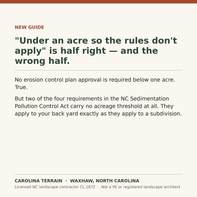 May include: An informational graphic with a cream background and dark green text. The header reads NEW GUIDE. The main text states: "Under an acre so the rules don't apply" is half right &mdash; and the wrong half. No erosion control plan approval is required below one acre. True. But two of the four requirements in the NC Sedimentation Pollution Control Act carry no acreage threshold at all. They apply to your back yard exactly as they apply to a subdivision. The footer reads CAROLINA TERRAIN &bull; WAXHAW, NORTH CAROLINA. Licensed NC landscape contractor CL.1872 &bull; Not a PE or registered landscape architect.