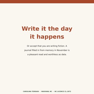 May include: A square graphic print featuring the dark orange text Write it the day it happens followed by the smaller text Or accept that you are writing fiction. A journal filled in from memory in November is a pleasant read and worthless as data.