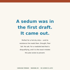 May include: A cream-colored sign with dark blue text that reads: A sedum was in the first draft. It came out. Perfect for a hot dry strip &mdash; and its resistance line reads Deer, Drought, Poor Soil. No salt. For a roadside bed that is disqualifying, and it is the exact mistake this plan exists to prevent. CAROLINA TERRAIN &middot; WAXHAW, NC &middot; NC LICENCE CL.1872