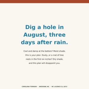 Op de afbeelding: Een vierkant bord met een cr&egrave;mekleurige achtergrond en een donkeroranje bovenrand. De tekst luidt: Dig a hole in August, three days after rain. Cool and damp at the bottom? Moist shade, this is your plan. Dusty, or a mat of tree roots in the first six inches? Dry shade, and this plan will disappoint you. Carolina Terrain, Waxhaw, NC, NC Licence CL.1872.