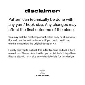 May include: A disclaimer for a crochet pattern. The text reads: "Pattern can technically be done with any yarn/ hook size. Any changes may affect the final outcome of the piece. You may sell the finished product online and/ or at markets. If you do so, I would be honored if you could credit me (cio.handmade) as the original designer <3 I kindly ask you to not sell this in Switzerland as I sell it here myself too. Please do not sell, copy or distribute this pattern. Please also do not make any video tutorials for this design.  CID HANDMADE"