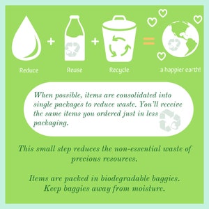 May include: Green illustration with a water drop, milk carton, and recycling bin with arrows. The text reads "Reduce, Reuse, Recycle = a happier earth!"  When possible, items are consolidated into single packages to reduce waste. You'll receive the same items you ordered just in less packaging. This small step reduces the non-essential waste of precious resources. Items are packed in biodegradable baggies. Keep baggies away from moisture.
