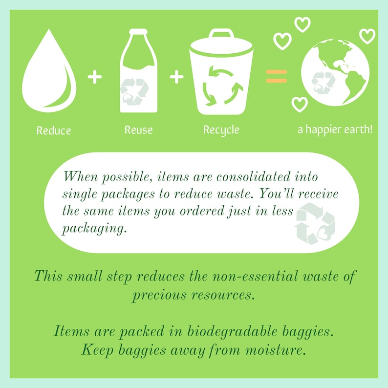 May include: Green illustration with a water drop, milk carton, and recycling bin with arrows. The text reads "Reduce, Reuse, Recycle = a happier earth!"  When possible, items are consolidated into single packages to reduce waste. You'll receive the same items you ordered just in less packaging. This small step reduces the non-essential waste of precious resources. Items are packed in biodegradable baggies. Keep baggies away from moisture.