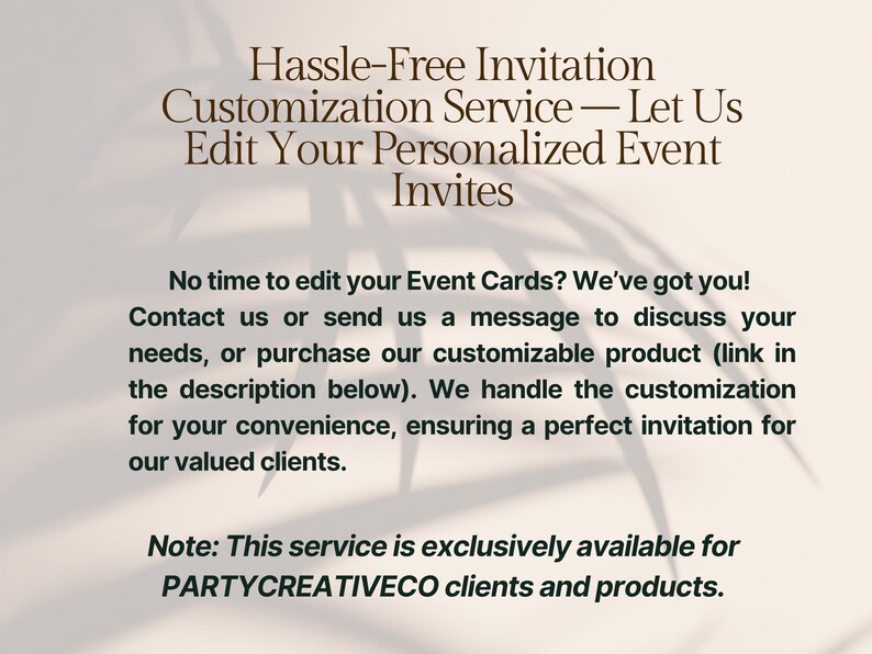 May include: A digital graphic featuring dark brown text on a light beige background. The text reads: Hassle-Free Invitation Customization Service &mdash; Let Us Edit Your Personalized Event Invites. No time to edit your Event Cards? We&rsquo;ve got you! Contact us or send us a message to discuss your needs, or purchase our customizable product (link in the description below). We handle the customization for your convenience, ensuring a perfect invitation for our valued clients. Note: This service is exclusively available for PARTYCREATIVECO clients and products.