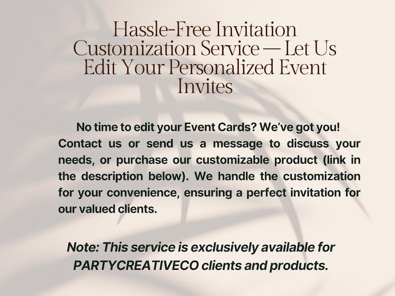 May include: Text overlay on a white background with a shadow of a leafy plant. The text reads: "Hassle-Free Invitation Customization Service - Let Us Edit Your Personalised Event Invites. No time to edit your Event Cards? We've got you! Contact us or send us a message to discuss your needs, or purchase our customisable product (link in the description below). We handle the customisation for your convenience, ensuring a perfect invitation for our valued clients. Note: This service is exclusively available for PARTYCREATIVECO clients and products."