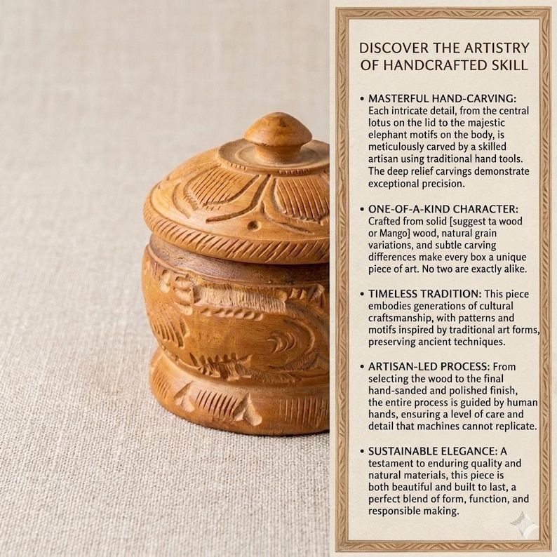 May include: A handcrafted wooden box with a lid, showcasing intricate carvings. The box is brown with detailed patterns, including floral and elephant motifs. The text in the image says "DISCOVER THE ARTISTRY OF HANDCRAFTED SKILL".