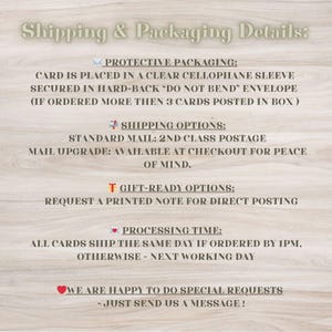 May include: Shipping and packaging details for greeting cards. Cards are placed in a clear cellophane sleeve and secured in a hard-back envelope. Standard mail is 2nd class postage. Mail upgrade is available at checkout. Gift-ready options include a printed note for direct posting. All cards ship the same day if ordered by 1 PM, otherwise the next working day. We are happy to do special requests - just send us a message!