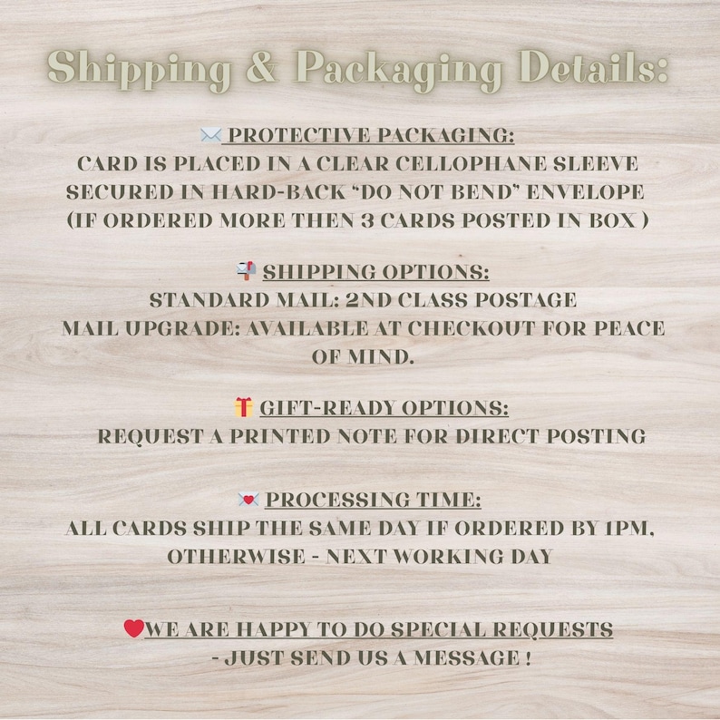 May include: Shipping and packaging details for greeting cards. Cards are placed in a clear cellophane sleeve and secured in a hard-back envelope. Standard mail is 2nd class postage. Mail upgrade is available at checkout. Gift-ready options include a printed note for direct posting. All cards ship the same day if ordered by 1 PM, otherwise the next working day. We are happy to do special requests - just send us a message!