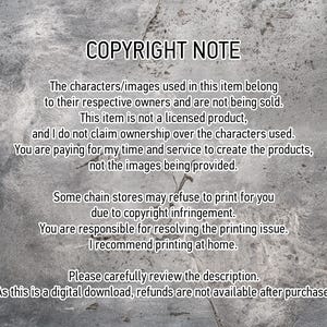 May include: Text on a gray background with the heading "COPYRIGHT NOTE". The text explains that the characters and images used in the item belong to their respective owners and are not being sold. It also states that the item is not a licensed product and that the seller does not claim ownership over the characters used. The text further explains that the buyer is paying for the seller's time and service to create the product, not the images being provided. The text also mentions that some chain stores may refuse to print the item due to copyright infringement and that the buyer is responsible for resolving any printing issues. The text recommends printing at home. The text concludes by stating that the item is a digital download and that refunds are not available after purchase.
