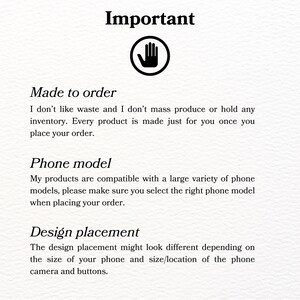 May include: Important information about custom phone case orders.  The text reads: "Made to order. I don't like waste and I don't mass produce or hold any inventory. Every product is made just for you once you place your order. Phone model. My products are compatible with a large variety of phone models, please make sure you select the right phone model when placing your order. Design placement. The design placement might look different depending on the size of your phone and size/location of the phone camera and buttons."