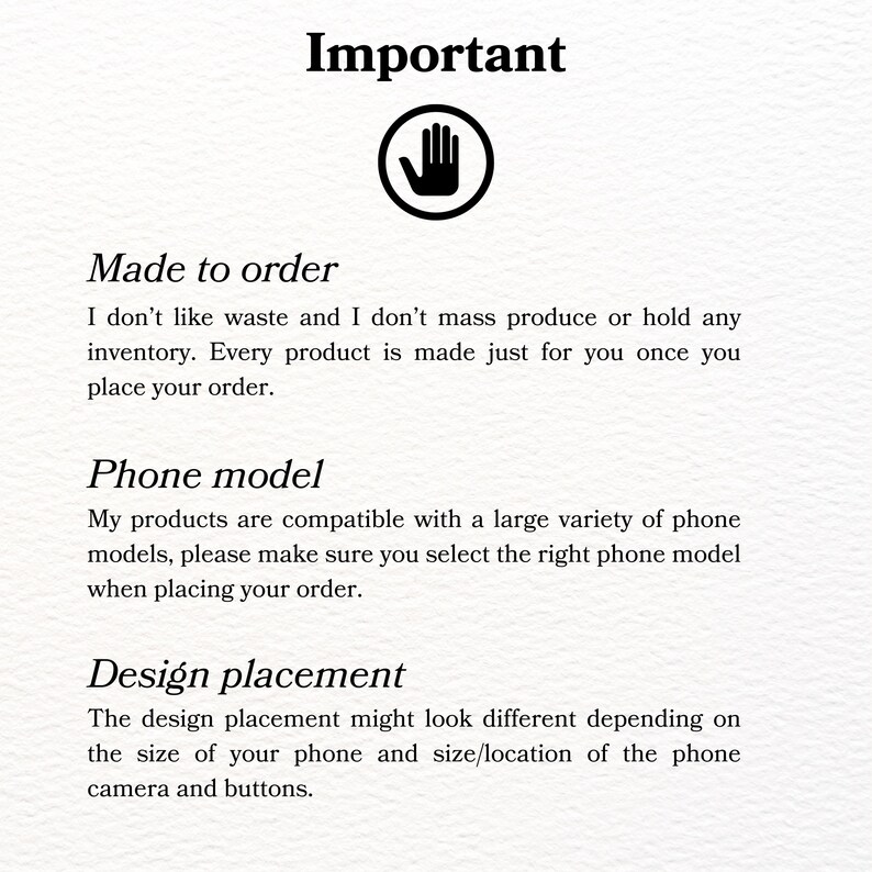 May include: Important information about custom phone case orders.  The text reads: "Made to order. I don't like waste and I don't mass produce or hold any inventory. Every product is made just for you once you place your order. Phone model. My products are compatible with a large variety of phone models, please make sure you select the right phone model when placing your order. Design placement. The design placement might look different depending on the size of your phone and size/location of the phone camera and buttons."