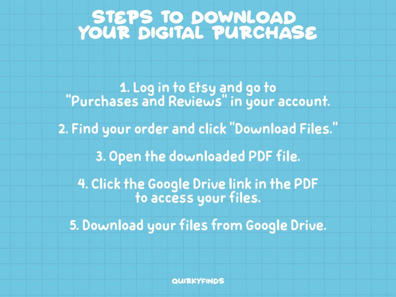 May include: A blue and white grid background with white text outlining the steps to download a digital purchase from Etsy. The steps include logging into Etsy, finding your order, clicking "Download Files", opening the PDF file, clicking the Google Drive link in the PDF, and downloading your files from Google Drive.