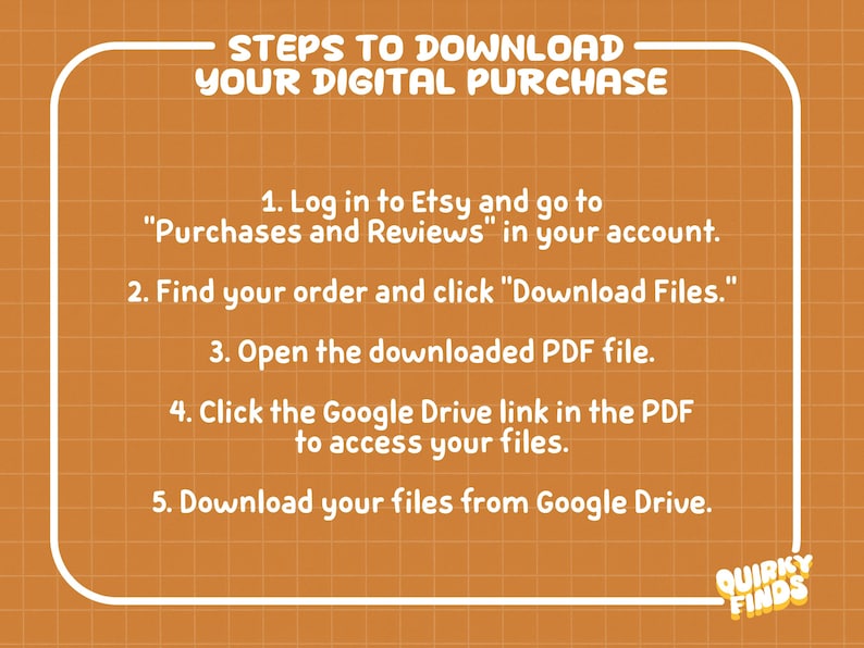 May include: An orange graphic with a white grid pattern and white text titled STEPS TO DOWNLOAD YOUR DIGITAL PURCHASE. It lists five numbered instructions for accessing files via Etsy, a PDF, and Google Drive, ending with the logo QUIRKY FINDS.