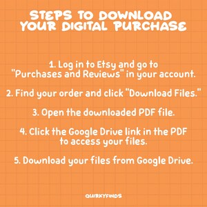 May include: Orange background with a white grid pattern and white text outlining the steps to download a digital purchase from Etsy. The text reads: "STEPS TO DOWNLOAD YOUR DIGITAL PURCHASE 1. Log in to Etsy and go to "Purchases and Reviews" in your account. 2. Find your order and click "Download Files." 3. Open the downloaded PDF file. 4. Click the Google Drive link in the PDF to access your files. 5. Download your files from Google Drive. QUIRKYFINDS"