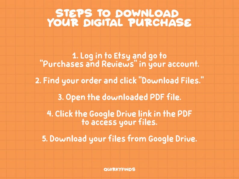 May include: Orange background with a white grid pattern and white text outlining the steps to download a digital purchase from Etsy. The text reads: "STEPS TO DOWNLOAD YOUR DIGITAL PURCHASE 1. Log in to Etsy and go to "Purchases and Reviews" in your account. 2. Find your order and click "Download Files." 3. Open the downloaded PDF file. 4. Click the Google Drive link in the PDF to access your files. 5. Download your files from Google Drive. QUIRKYFINDS"