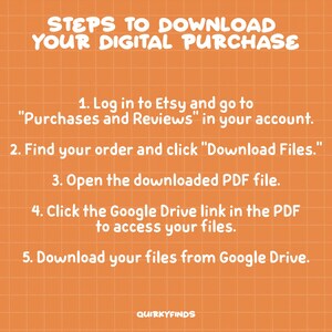 May include: A graphic with a white background and orange grid pattern. The text "STEPS TO DOWNLOAD YOUR DIGITAL PURCHASE" is in white and at the top of the graphic. Five steps are listed in white text on an orange background. The steps are: 1. Log in to Etsy and go to "Purchases and Reviews" in your account. 2. Find your order and click "Download Files." 3. Open the downloaded PDF file. 4. Click the Google Drive link in the PDF to access your files. 5. Download your files from Google Drive. The text "QUIRKYFINDS" is at the bottom of the graphic in white text.