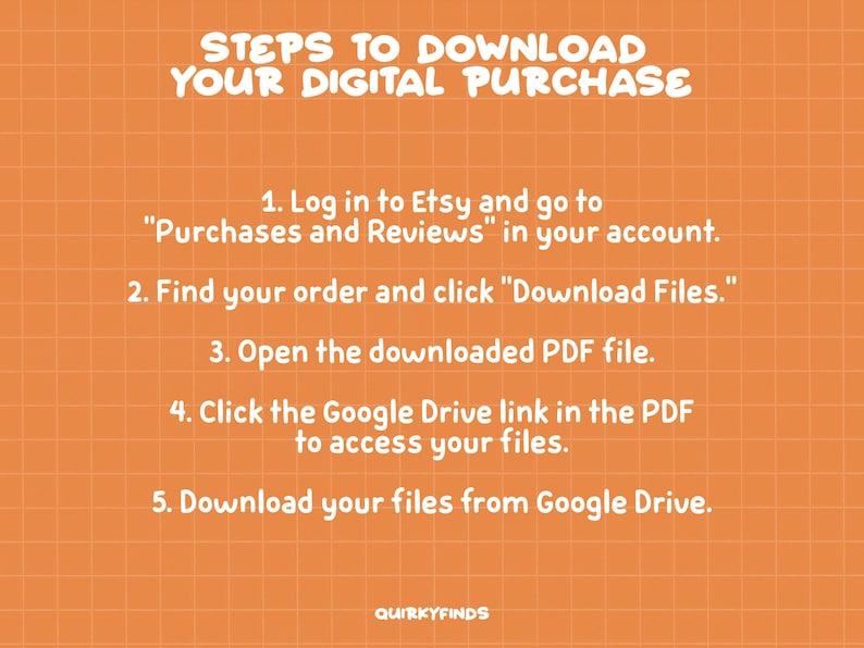 May include: A graphic with a white background and orange grid pattern. The text "STEPS TO DOWNLOAD YOUR DIGITAL PURCHASE" is in white and at the top of the graphic. Five steps are listed in white text on an orange background. The steps are: 1. Log in to Etsy and go to "Purchases and Reviews" in your account. 2. Find your order and click "Download Files." 3. Open the downloaded PDF file. 4. Click the Google Drive link in the PDF to access your files. 5. Download your files from Google Drive. The text "QUIRKYFINDS" is at the bottom of the graphic in white text.