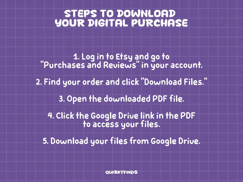 May include: A purple grid background with white text outlining the steps to download a digital purchase from Etsy. The steps include logging into Etsy, finding your order, clicking "Download Files", opening the PDF file, clicking the Google Drive link, and downloading the files from Google Drive.