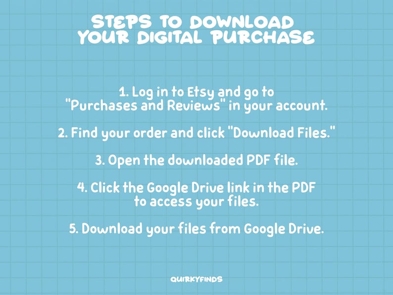 Peut inclure: Un graphique bleu et blanc avec un fond de grille et du texte blanc d&eacute;crivant les &eacute;tapes pour t&eacute;l&eacute;charger un achat num&eacute;rique sur Etsy. Le texte indique : "&Eacute;tapes pour t&eacute;l&eacute;charger votre achat num&eacute;rique" 1. Connectez-vous &agrave; Etsy et allez &agrave; "Achats et &eacute;valuations" dans votre compte. 2. Trouvez votre commande et cliquez sur "T&eacute;l&eacute;charger les fichiers". 3. Ouvrez le fichier PDF t&eacute;l&eacute;charg&eacute;. 4. Cliquez sur le lien Google Drive dans le PDF pour acc&eacute;der &agrave; vos fichiers. 5. T&eacute;l&eacute;chargez vos fichiers depuis Google Drive. Quirkyfinds.