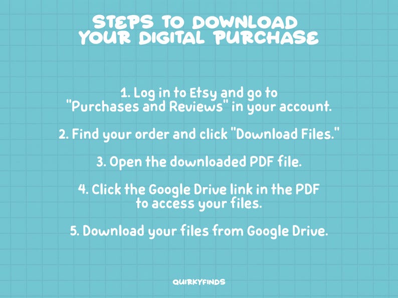 May include: A blue and white grid background with white text outlining the steps to download a digital purchase from Etsy. The steps include logging into Etsy, finding your order, clicking "Download Files", opening the downloaded PDF file, clicking the Google Drive link in the PDF to access your files, and downloading your files from Google Drive.