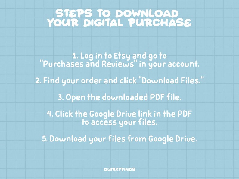 May include: A blue and white grid background with white text outlining the steps to download a digital purchase from Etsy. The text reads: "STEPS TO DOWNLOAD YOUR DIGITAL PURCHASE 1. Log in to Etsy and go to "Purchases and Reviews" in your account. 2. Find your order and click "Download Files." 3. Open the downloaded PDF file. 4. Click the Google Drive link in the PDF to access your files. 5. Download your files from Google Drive. QUIRKYFINDS"