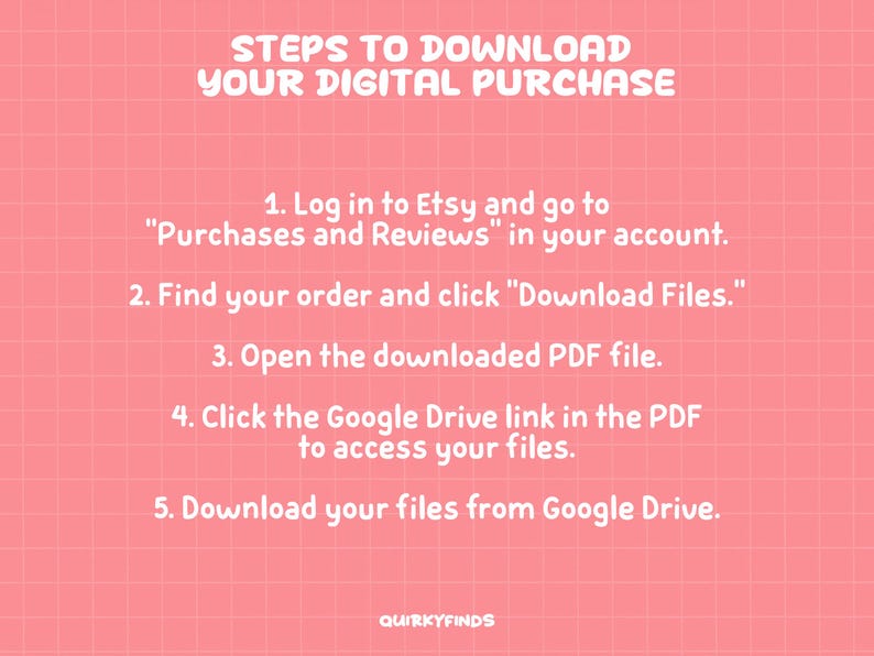 May include: A coral pink graphic with a white grid pattern and white text titled STEPS TO DOWNLOAD YOUR DIGITAL PURCHASE. It lists five numbered instructions for accessing files via Etsy, a PDF, and Google Drive, ending with the text QUIRKYFINDS.