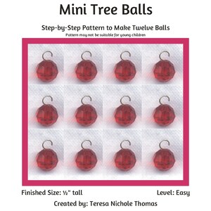 May include: Twelve red, faceted, glass ornaments with silver hooks, each measuring 1/2 inch tall.  The ornaments are arranged in a grid pattern on a white background.  The text "Mini Tree Balls" is at the top of the image.  The text "Step-by-Step Pattern to Make Twelve Balls" is below the image of the ornaments.  The text "Pattern may not be suitable for young children" is below the previous text.  The text "Finished Size: 1/2" tall" is at the bottom left of the image.  The text "Level: Easy" is at the bottom right of the image.  The text "Created by: Teresa Nichole Thomas" is centered below the previous text.