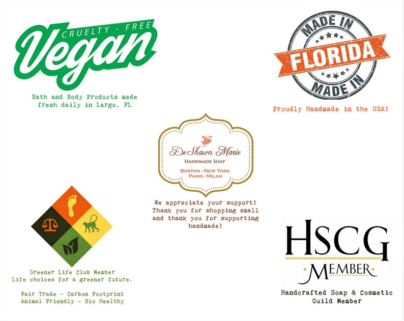 May include: Green and white logo with the word "Vegan" in a green, cursive font. The logo also includes the text "Cruelty Free" and "Bath and Body Products made fresh daily in Largo, FL".  A red and white logo with the text "Made in Florida" in a white font. The logo also includes the text "Proudly Handmade in the USA!" A green, yellow, and brown logo with a scale, a footprint, a leaf, and a monkey. The logo also includes the text "Greener Life Club Member", "Life choices for a greener future", "Fair Trade", "Carbon Footprint", "Animal Friendly", and "Bio Healthy". A gold logo with the text "De Shawn Marie Handmade Soap" in a black font. The logo also includes the text "Boston - New York - Paris - Milan". A black and white logo with the text "HSCG Member" in a black font. The logo also includes the text "Handcrafted Soap & Cosmetic Guild Member".