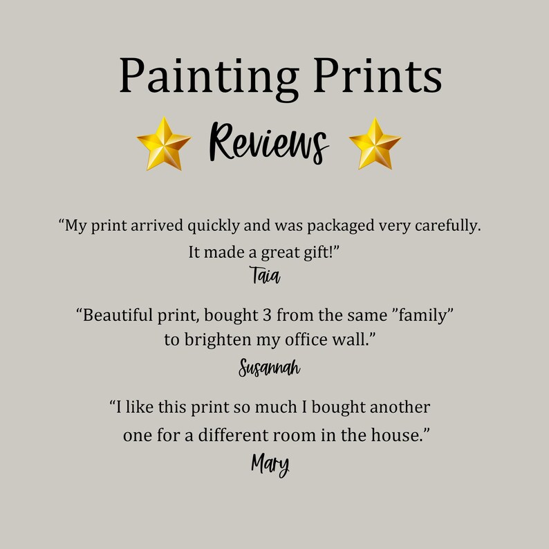 May include: Painting Prints Reviews: Customer testimonials highlighting the quality and positive experience with the prints.  Quotes include "My print arrived quickly and was packaged very carefully. It made a great gift!" - Taia, "Beautiful print, bought 3 from the same "family" to brighten my office wall." - Susannah, and "I like this print so much I bought another one for a different room in the house." - Mary.