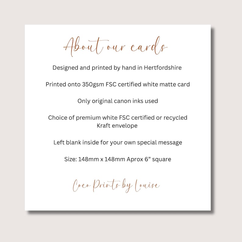 May include: A white square card information sheet with brown text reading About our cards, Designed and printed by hand in Hertfordshire, Printed onto 350gsm FSC certified white matte card, Only original canon inks used, Choice of premium white FSC certified or recycled Kraft envelope, Left blank inside for your own special message, Size: 148mm x 148mm Aprox 6&rdquo; square, Coco Prints by Louise.