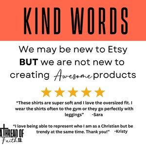 May include: A white background with a red banner at the top that says "KIND WORDS". The text below the banner says "We may be new to Etsy BUT we are not new to creating Awesome products". There are five gold stars below the text. The text below the stars says "These shirts are super soft and I love the oversized fit. I wear the shirts often to the gym or they go perfectly with leggings" -Sara. The text below that says "I love being able to represent who I am as a Christian but be trendy at the same time. Thank you!" -Kristy. There is a logo at the bottom that says "A THREAD OF Faith SO."