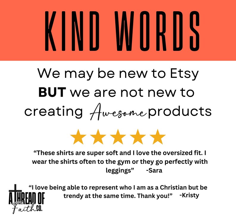 May include: A white background with a red banner at the top that says "KIND WORDS". The text below the banner says "We may be new to Etsy BUT we are not new to creating Awesome products". There are five gold stars below the text. The text below the stars says "These shirts are super soft and I love the oversized fit. I wear the shirts often to the gym or they go perfectly with leggings" -Sara. The text below that says "I love being able to represent who I am as a Christian but be trendy at the same time. Thank you!" -Kristy. There is a logo at the bottom that says "A THREAD OF Faith SO."