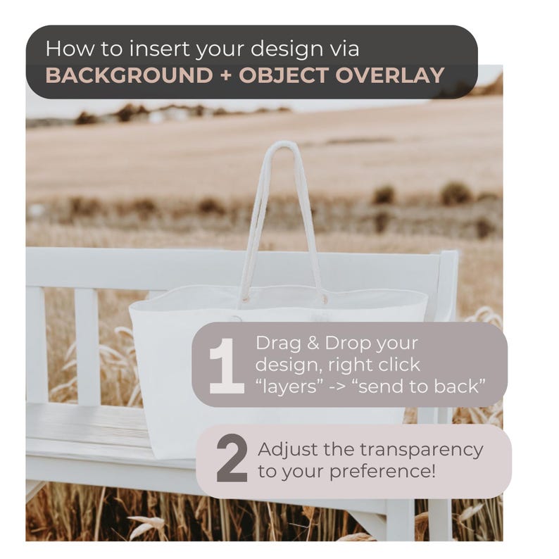 May include: A white tote bag sitting on a wooden bench with a field of tall grass in the background. The image includes instructions on how to insert a design via background and object overlay. The instructions say to drag and drop the design, right click "layers", and then select "send to back". The instructions also say to adjust the transparency to your preference.