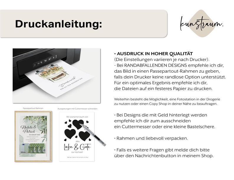 May include: A printable design guide with instructions for printing and framing artwork. The guide includes tips for using a printer, cutting, and framing. The text reads "Druckanleitung: kunstraum. AUSDRUCK IN HOHER QUALIT&Auml;T (Die Einstellungen variieren je nach Drucker). - Bei RANDABFALLENDEN DESIGNS empfehle ich dir, das Bild in einen Passepartout-Rahmen zu geben, falls dein Drucker keine randlose Option unterst&uuml;tzt. F&uuml;r ein optimales Ergebnis empfehle ich dir, die Dateien auf ein festeres Papier zu drucken. Weiterhin besteht die M&ouml;glichkeit, eine Fotostation in der Drogerie zu nutzen oder einen Copy Shop in deiner N&auml;he zu beauftragen. - Bei Designs die mit Geld hinterlegt werden empfehle ich dir zum ausschneiden ein Cuttermesser oder eine kleine Bastelschere. Rahmen und liebevoll verpacken. - Falls es weitere Fragen gibt melde dich bitte &uuml;ber den Nachrichtenbutton in meinem Shop."