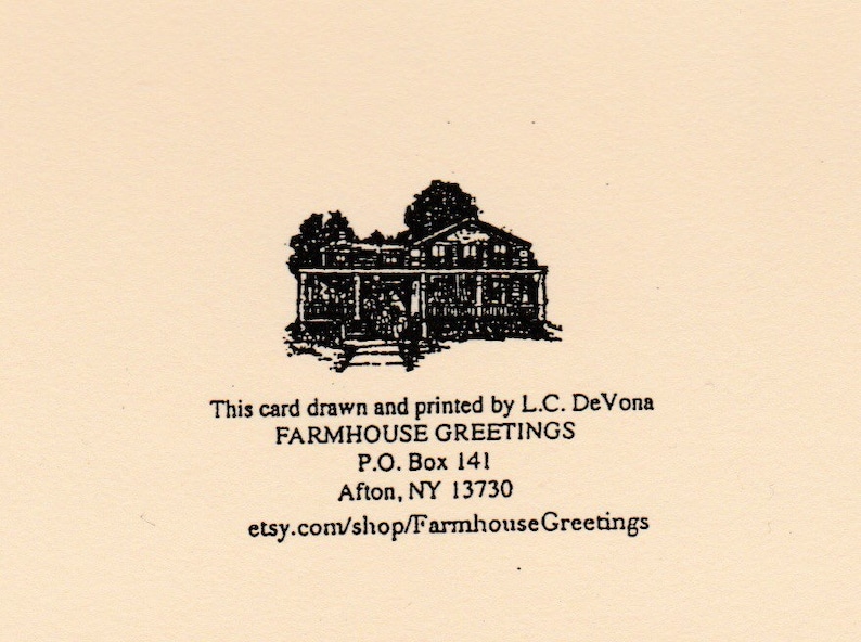 May include: Black and white illustration of a farmhouse with a porch and steps. The text below reads "This card drawn and printed by L.C. DeVona FARMHOUSE GREETINGS P.O. Box 141 Afton, NY 13730 etsy.com/shop/Farmhouse Greetings"