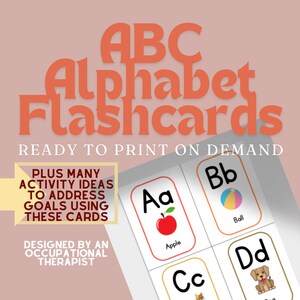 May include: A set of printable alphabet flashcards featuring the letters A, B, C, and D. Each card has a colourful illustration of an object that starts with the letter, such as an apple, ball, cat, and dog. The text "ABC Alphabet Flashcards" is at the top of the image, and the text "Ready to Print on Demand" is below the flashcards. The text "Plus Many Activity Ideas to Address Goals Using These Cards" is in a yellow box on the left side of the image. The text "Designed by an Occupational Therapist" is in a yellow box below the previous text.