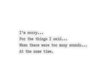 May include: A black and white text-based image with the quote "I'm sorry... For the things I said... When there were too many sounds... At the same time."