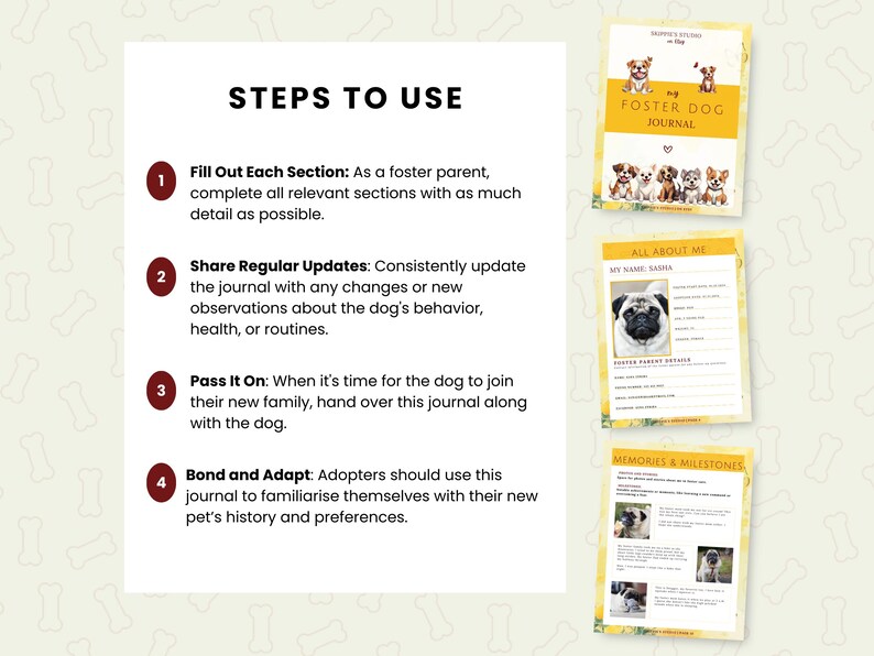 May include: A guide for foster dog parents, with steps to use a journal to document the dog's behavior, health, and routines. The journal includes sections for "All About Me", "Foster Parent Details", and "Memories & Milestones".