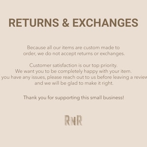 May include: Text on a light brown background that reads "RETURNS & EXCHANGES" and explains that all items are custom made to order and therefore returns and exchanges are not accepted. The text also states that customer satisfaction is a top priority and encourages customers to reach out if they have any issues before leaving a review. The text concludes with "Thank you for supporting this small business!" and the initials "RNR".