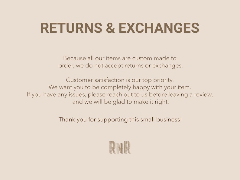 May include: Text on a light brown background that reads "RETURNS & EXCHANGES" and explains that all items are custom made to order and therefore returns and exchanges are not accepted. The text also states that customer satisfaction is a top priority and encourages customers to reach out if they have any issues before leaving a review. The text concludes with "Thank you for supporting this small business!" and the initials "RNR".